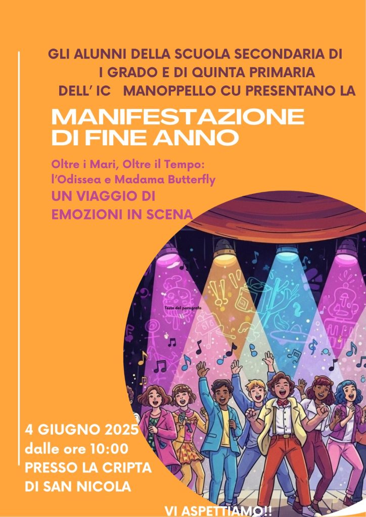 Locandina.
Gli alunni della scuola secondaria di 1° grado e di quinta primaria dell'IC Manoppello presentano la Manifestazione di fine anno. "Oltre i mari, oltre il tempo: l'Odissea e Madama Butterfly". Un viaggio di emozioni in scena.
4 giugno 2025 dalle ore 10,00, presso la cripta di San Nicola.